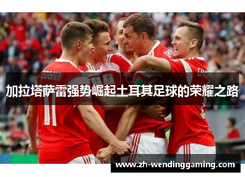 加拉塔萨雷强势崛起土耳其足球的荣耀之路